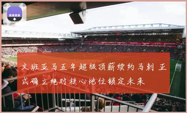 文班亚马五年超级顶薪续约马刺 正式确立绝对核心地位锁定未来