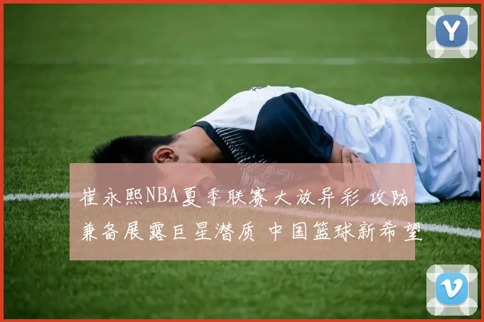 崔永熙NBA夏季联赛大放异彩 攻防兼备展露巨星潜质 中国篮球新希望正冉冉升起