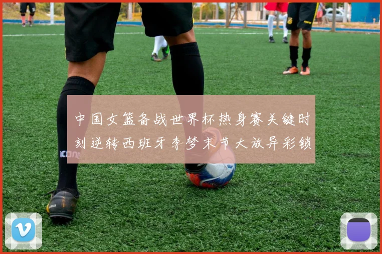 中国女篮备战世界杯热身赛关键时刻逆转西班牙李梦末节大放异彩锁定胜局