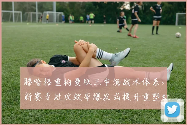 滕哈格重构曼联三中场战术体系，新赛季进攻效率爆发式提升重塑红魔辉煌