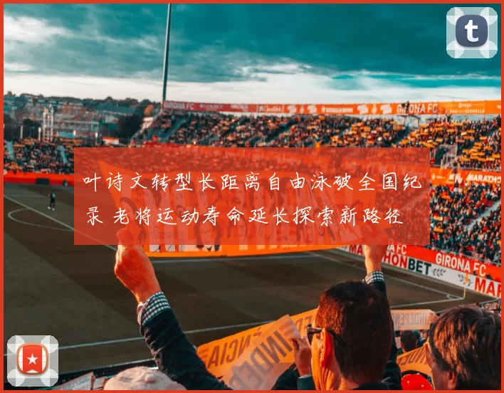 叶诗文转型长距离自由泳破全国纪录 老将运动寿命延长探索新路径