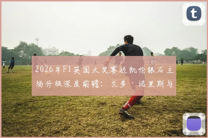 2026年F1英国大奖赛迈凯伦银石主场升级深度前瞻：兰多·诺里斯与奥斯卡·皮亚斯特里高速弯性能突破及争冠战术推演