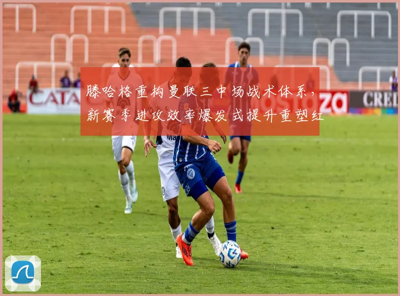 滕哈格重构曼联三中场战术体系,新赛季进攻效率爆发式提升重塑红魔辉煌