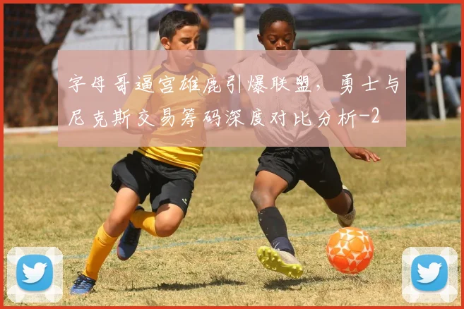 字母哥逼宫雄鹿引爆联盟，勇士与尼克斯交易筹码深度对比分析