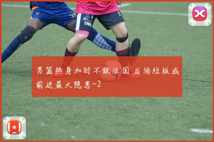 男篮热身加时不敌法国 后场短板成前进最大隐患