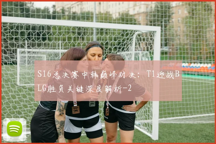 S16总决赛中韩巅峰对决:T1迎战BLG胜负关键深度解析