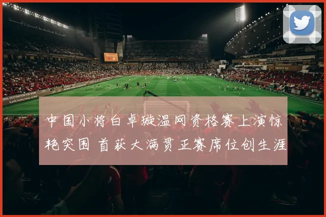 中国小将白卓璇温网资格赛上演惊艳突围 首获大满贯正赛席位创生涯里程碑