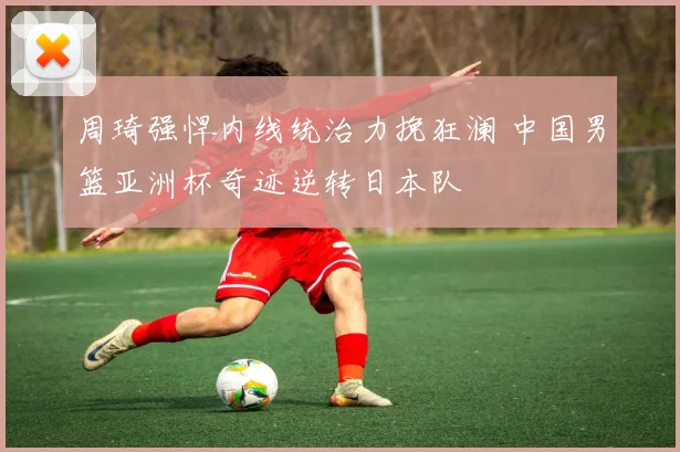 周琦强悍内线统治力挽狂澜 中国男篮亚洲杯奇迹逆转日本队
