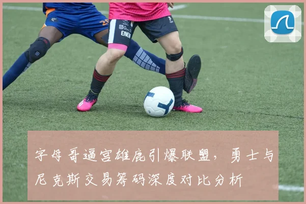 字母哥逼宫雄鹿引爆联盟，勇士与尼克斯交易筹码深度对比分析
