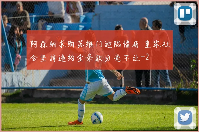 阿森纳求购苏维门迪陷僵局 皇家社会坚持违约金条款分毫不让