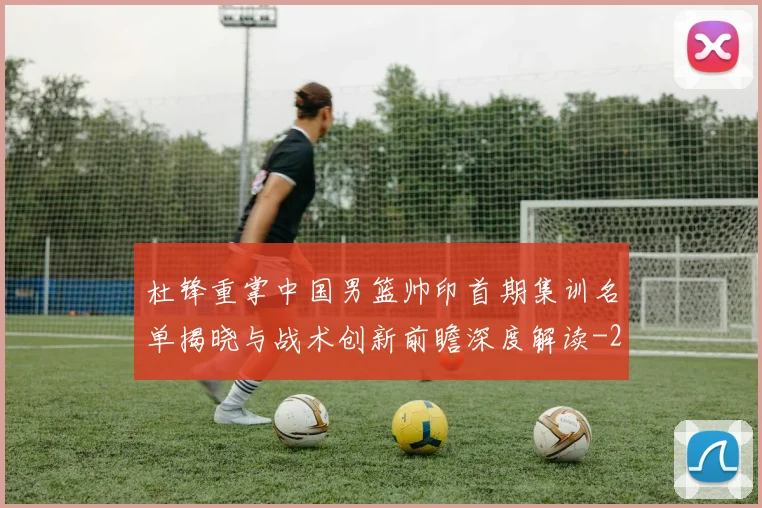 杜锋重掌中国男篮帅印首期集训名单揭晓与战术创新前瞻深度解读