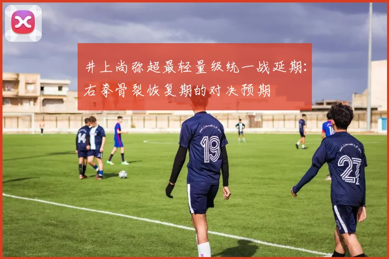 井上尚弥超最轻量级统一战延期：右拳骨裂恢复期的对决预期