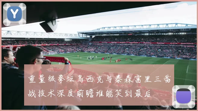 重量级拳坛乌西克与泰森富里三番战技术深度前瞻谁能笑到最后