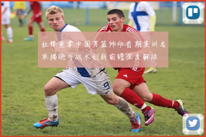 杜锋重掌中国男篮帅印首期集训名单揭晓与战术创新前瞻深度解读
