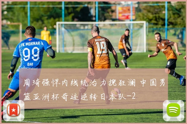 周琦强悍内线统治力挽狂澜 中国男篮亚洲杯奇迹逆转日本队