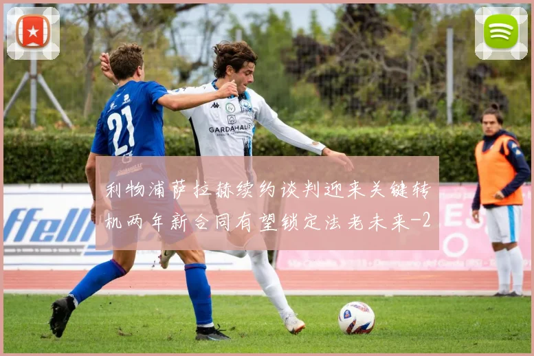 利物浦萨拉赫续约谈判迎来关键转机两年新合同有望锁定法老未来