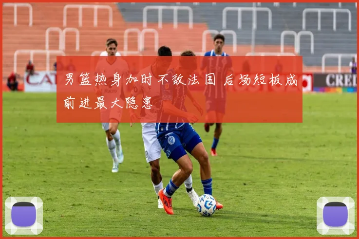 男篮热身加时不敌法国 后场短板成前进最大隐患
