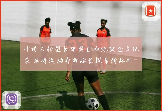 叶诗文转型长距离自由泳破全国纪录 老将运动寿命延长探索新路径