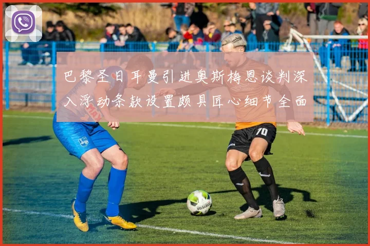 巴黎圣日耳曼引进奥斯梅恩谈判深入浮动条款设置颇具匠心细节全面披露