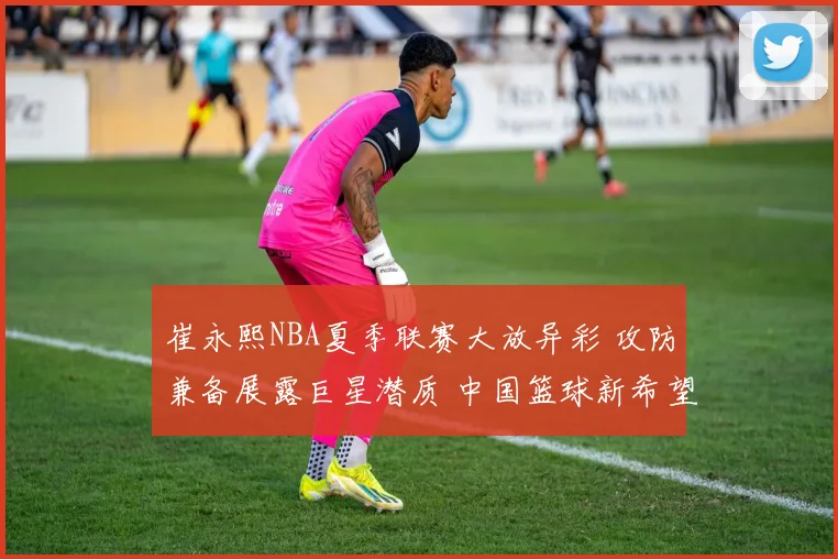 崔永熙NBA夏季联赛大放异彩 攻防兼备展露巨星潜质 中国篮球新希望正冉冉升起