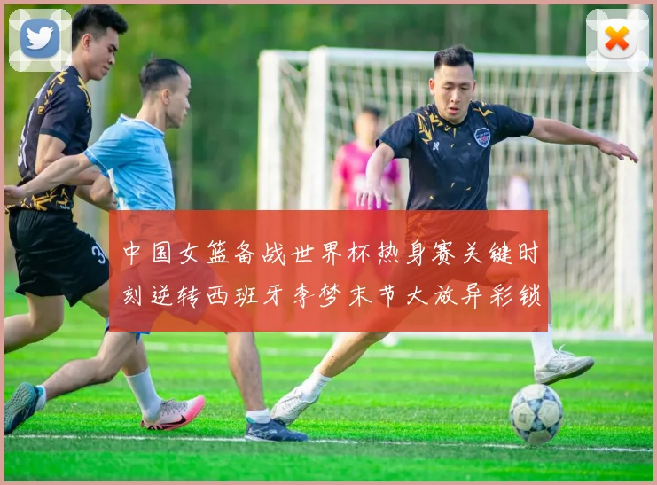 中国女篮备战世界杯热身赛关键时刻逆转西班牙李梦末节大放异彩锁定胜局