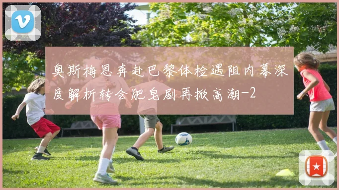 奥斯梅恩奔赴巴黎体检遇阻内幕深度解析转会肥皂剧再掀高潮