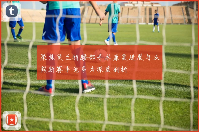 聚焦莫兰特腰部手术康复进展与灰熊新赛季竞争力深度剖析