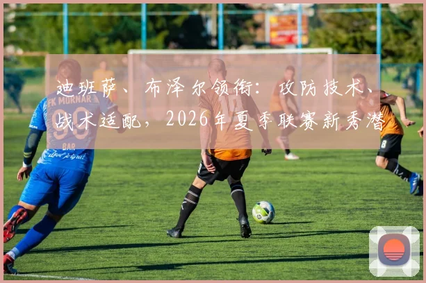 迪班萨、布泽尔领衔：攻防技术、战术适配，2026年夏季联赛新秀潜力评估