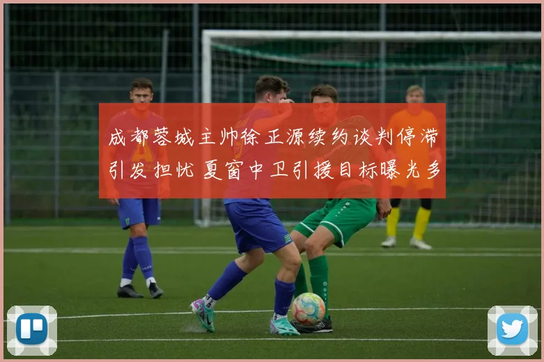 成都蓉城主帅徐正源续约谈判停滞引发担忧 夏窗中卫引援目标曝光多人候选
