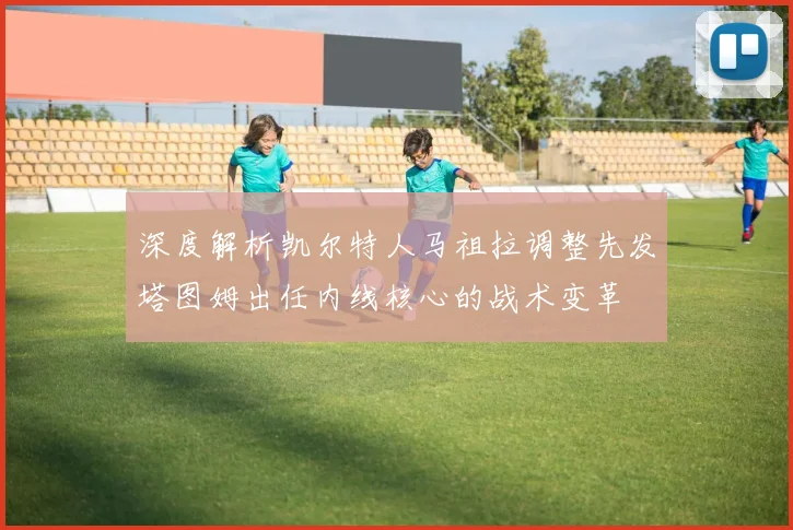 深度解析凯尔特人马祖拉调整先发塔图姆出任内线核心的战术变革