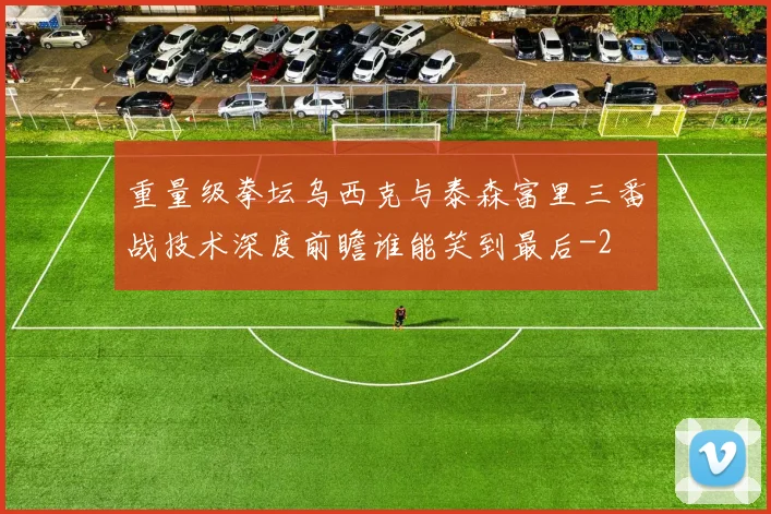 重量级拳坛乌西克与泰森富里三番战技术深度前瞻谁能笑到最后